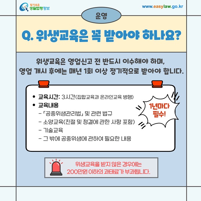 운영  Q. 위생교육은 꼭 받아야 하나요?  위생교육은 영업신고 전 반드시 이수해야 하며, 영업 개시 후에는 매년 1회 이상 정기적으로 받아야 합니다.  교육시간: 3시간 (집합교육과 온라인교육 병행) 교육내용  「공중위생관리법」 및 관련 법규  소양교육 (친절 및 청결에 관한 사항 포함)  기술교육  그 밖에 공중위생에 관하여 필요한 내용  1년마다 필수!  위생교육을 받지 않은 경우에는 200만원 이하의 과태료가 부과됩니다.