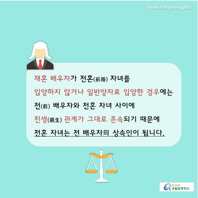 찾기쉬운생활법령정보 www.easylaw.go.kr 
재혼 배우자가 전혼(前婚) 자녀를 입양하지 않거나 일반양자로 입양한 경우에는 전(前) 배우자와 전혼 자녀 사이에 친생(親生) 관계가 그대로 존속되기 때문에  
전혼 자녀는 전 배우자의 상속인이 됩니다. 