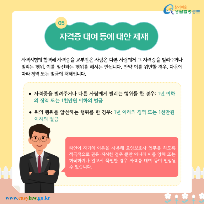 자격증 대여 등에 대한 제재. 자격시험에 합격해 자격증을 교부받은 사람은 다른 사람에게 그 자격증을 빌려주거나 빌리는 행위, 이를 알선하는 행위를 해서는 안 됩니다. 만약 이를 위반할 경우, 다음에 따라 징역 또는 벌금에 처해집니다. 자격증을 빌려주거나 다른 사람에게 빌리는 행위를 한 경우: 1년 이하의 징역 또는 1천만원 이하의 벌금. 위의 행위를 알선하는 행위를 한 경우: 1년 이하의 징역 또는 1천만원 이하의 벌금. 타인이 자기의 이름을 사용해 요양보호사 업무를 하도록 적극적으로 권유·지시한 경우뿐만 아니라 이를 양해 또는 허락하거나 알고서 묵인한 경우 자격증 대여 등이 인정될 수 있습니다.