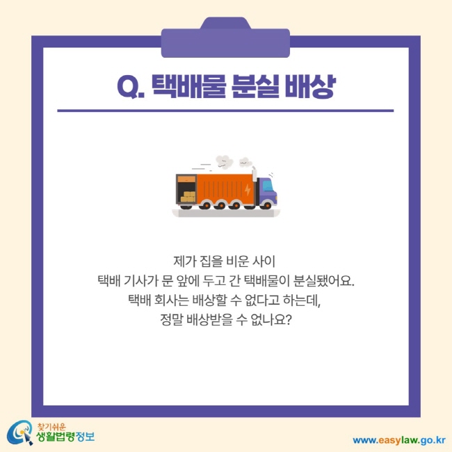 Q. 택배물 분실 배상 제가 집을 비운 사이 택배 기사가 문 앞에 두고 간 택배물이 분실됐어요. 택배 회사는 배상할 수 없다고 하는데, 정말 배상받을 수 없나요?
