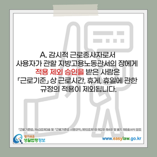 감시적 근로종사자로서  사용자가 관할 지방고용노동관서의 장에게   적용 제외 승인을 받은 사람은  「근로기준」 상 근로시간, 휴게, 휴일에 관한  규정의 적용이 제외됩니다.