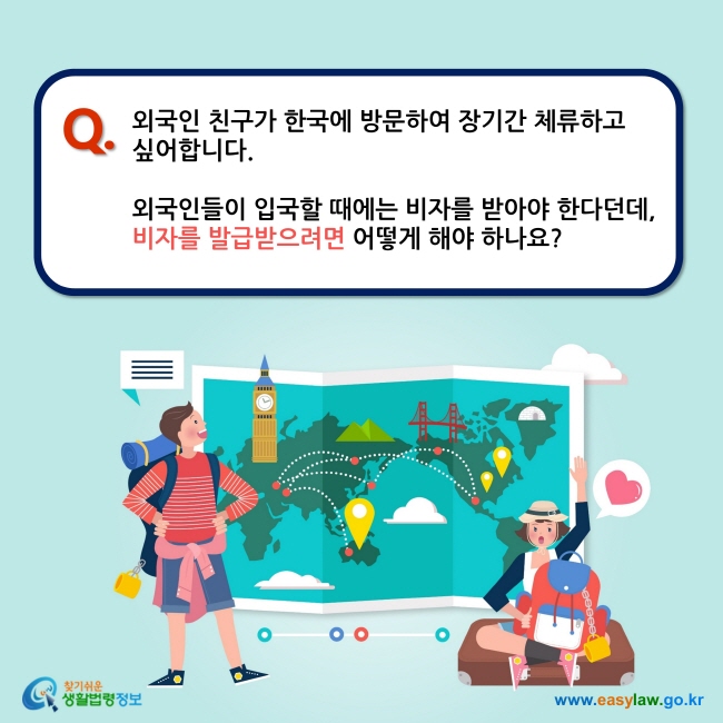 Q. 외국인 친구가 한국에 방문하여 장기간 체류하고 싶어합니다.   외국인들이 입국할 때에는 비자를 받아야 한다던데,  비자를 발급받으려면 어떻게 해야 하나요?