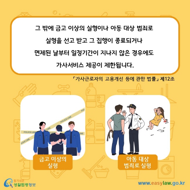 그 밖에 금고 이상의 실형이나 아동 대상 범죄로 실형을 선고 받고 그 집행이 종료되거나 면제된 날부터 일정기간이 지나지 않은 경우에도 가사서비스 제공이 제한됩니다. 「가사근로자의 고용개선 등에 관한 법률」 제12조 금고 이상의 실형 아동 대상 범죄로 실형