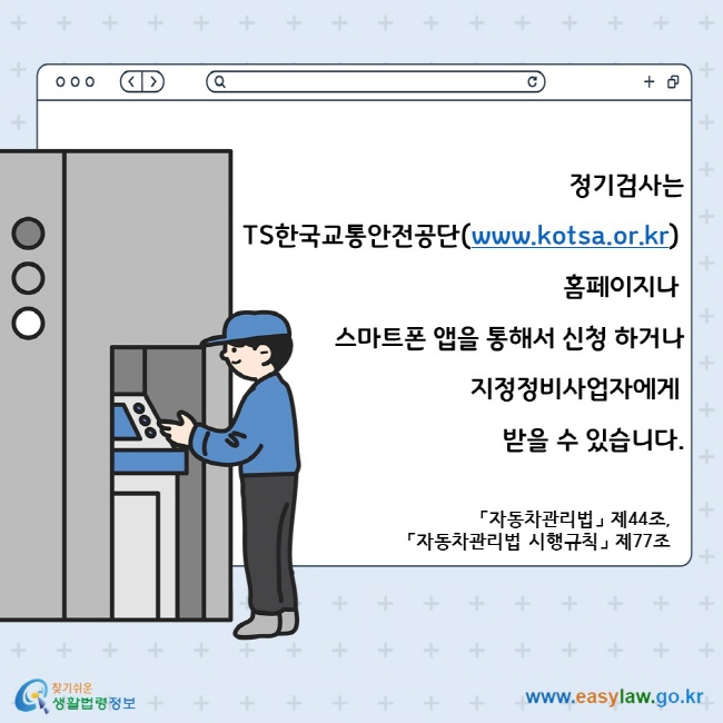 정기검사는 TS한국교통안전공단(www.kotsa.or.kr) 홈페이지나 스마트폰 앱을 통해서 신청 하거나 지정정비사업자에게 받을 수 있습니다. 「자동차관리법」 제44조, 「자동차관리법 시행규칙」 제77조 