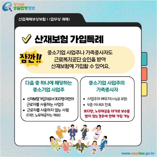 산재보험 가입특례: 중소기업 사업주나 가족종사자도 근로복지공단 승인을 받아 산재보험에 가입할 수 있어요.  다음 중 하나에 해당하는 중소기업 사업주  - 산재보험가입자수 300명 미만의 근로자를 사용하는 사업주 - 근로자를 사용하지 않는 사람 (단, 노무제공자는 제외)  중소기업 사업주의 가족종사자 - 사업주의 배우자(사실혼 포함)  - 8촌 이내의 친족 ※ 다만, 노무제공을 대가로 보수를 받지 않는 경우에 한해 가입 가능