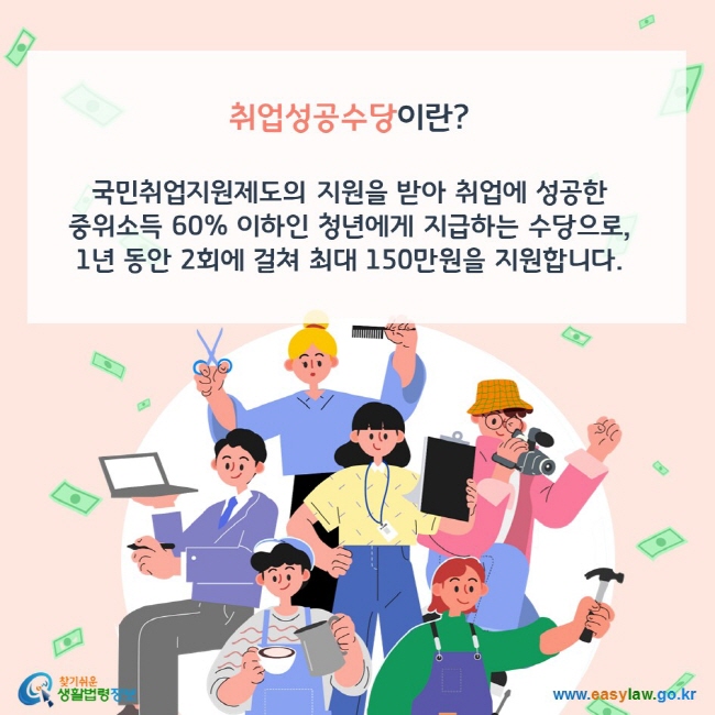 취업성공수당이란? 국민취업지원제도의 지원을 받아 취업에 성공한 중위소득 60% 이하인 청년에게 지급하는 수당으로, 1년 동안 2회에 걸쳐 최대 150만원을 지원합니다. 찾기쉬운 생활법령정보(www.easylaw.go.kr)