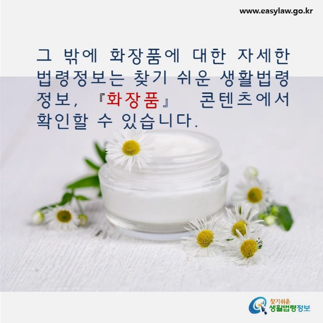 그 밖에 화장품에 대한 자세한 법령정보는 찾기 쉬운 생활법령정보, 화장품 콘텐츠에서 확인할 수 있습니다. www.easylaw.go.kr 찾기쉬운 생활법령정보 로고
