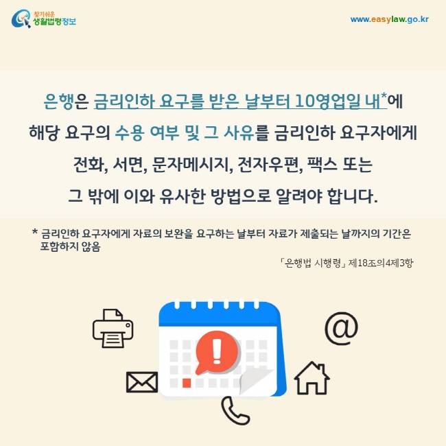 은행은 금리인하 요구를 받은 날부터 10영업일 내(* 금리인하 요구자에게 자료의 보완을 요구하는 날부터 자료가 제출되는 날까지의 기간은 포함하지 않음)에  해당 요구의 수용 여부 및 그 사유를 금리인하 요구자에게  전화, 서면, 문자메시지, 전자우편, 팩스 또는  그 밖에 이와 유사한 방법으로 알려야 합니다.「은행법 시행령」 제18조의4제3항