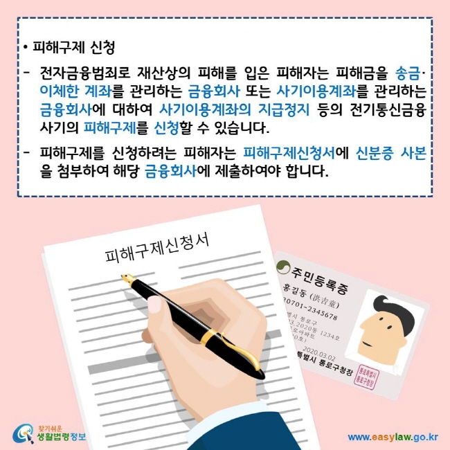 피해구제 신청
전자금융범죄로 재산상의 피해를 입은 피해자는 피해금을 송금·이체한 계좌를 관리하는 금융회사 또는 사기이용계좌를 관리하는 금융회사에 대하여 사기이용계좌의 지급정지 등의 전기통신금융사기의 피해구제를 신청할 수 있습니다.
피해구제를 신청하려는 피해자는 피해구제신청서에 신분증 사본을 첨부하여 해당 금융회사에 제출하여야 합니다.
찾기쉬운 생활법령정보 로고
www.easylaw.go.kr
