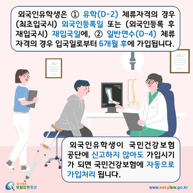 외국인유학생은 ① 유학(D-2) 체류자격의 경우 (최초입국시) 외국인등록일 또는 (외국인등록 후 재입국시) 재입국일에, ② 일반연수(D-4) 체류자격의 경우 입국일로부터 6개월 후에 가입됩니다. 외국인유학생이 국민건강보험공단에 신고하지 않아도 가입시기가 되면 국민건강보험에 자동으로 가입처리 됩니다. 찾기쉬운생활법령정보 로고 www.easylaw.go.kr