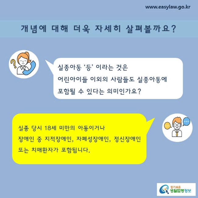 개념에 대해 더욱 자세히 살펴볼까요?

실종아동 ‘등’ 이라는 것은 어린아이들 이외의 사람들도 실종아동에 포함될 수 있다는 의미인가요?
실종 당시 18세 미만의 아동이거나 장애인 중 지적장애인, 자폐성장애인, 정신장애인 또는 치매환자가 포함됩니다.