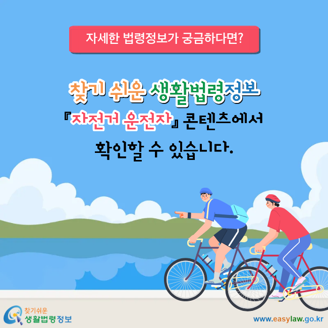 자세한 법령정보가 궁금하다면? 찾기 쉬운 생활법령정보 『자전거 운전자』 콘텐츠에서 확인할 수 있습니다.