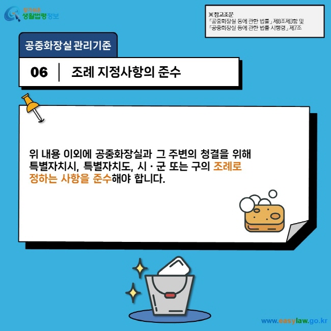 공중화장실 관리기준 06 조례 지정사항의 준수 위 내용 이외에 공중화장실과 그 주변의 청결을 위해  특별자치시, 특별자치도, 시ㆍ군 또는 구의 조례로  정하는 사항을 준수해야 합니다. ※ 참고조문 「공중화장실 등에 관한 법률」 제8조제3항 및  「공중화장실 등에 관한 법률 시행령」 제7조