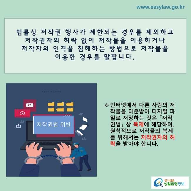 법률상 저작권 행사가 제한되는 경우를 제외하고 “저작권자의 허락 없이 저작물을 이용하거나 저작자의 인격을 침해하는 방법으로 저작물을 이용하는 경우를 말합니다.
※ 인터넷에서 다른 사람의 저작물을 다운받아 디지털 파일로 저장하는 것은 「저작권법」상 복제에 해당하며, 원칙적으로 저작물의 복제를 위해서는 저작권자의 허락을 받아야 합니다.