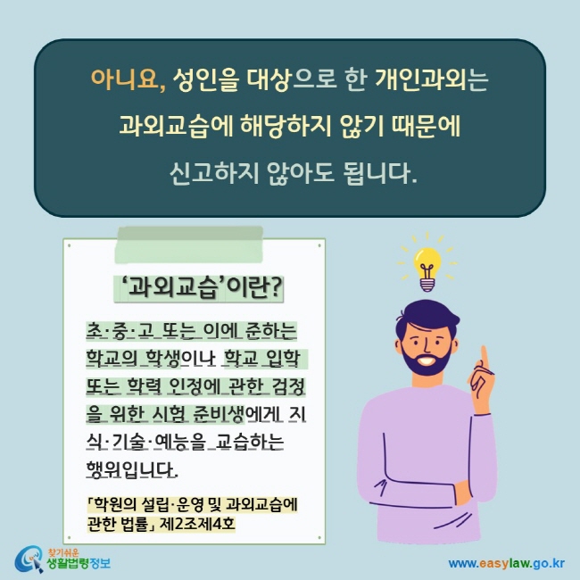 아니요, 성인을 대상으로 한 개인과외는  과외교습에 해당하지 않기 때문에  신고하지 않아도 됩니다.  ‘과외교습’이란? 초·중·고 또는 이에 준하는학교의 학생이나 학교 입학 또는 학력 인정에 관한 검정을 위한 시험 준비생에게 지식·기술·예능을 교습하는 행위입니다.  「학원의 설립·운영 및 과외교습에  관한 법률」 제2조제4호 