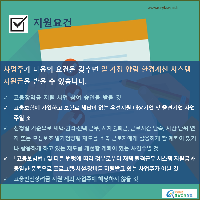 지원요건사업주가 다음의 요건을 갖추면 재택·원격근무 시스템 지원금 지원을 받을 수 있습니다.고용장려금 지원 사업 참여 승인을 받을 것고용보험에 가입하고 보험료 체납이 없는 우선지원 대상기업 및 중견기업 사업주일 것신청일 기준으로 재택·원격·선택 근무, 시차출퇴근, 근로시간 단축, 시간 단위 연차 또는 모성보호·일가정양립 제도를 소속 근로자에게 활용하게 할 계획이 있거나 활용하게 하고 있는 제도를 개선할 계획이 있는 사업주일 것「고용보험법」 및 다른 법령에 따라 정부로부터 재택·원격근무 시스템 지원금과 동일한 품목으로 프로그램·시설·장비를 지원받고 있는 사업주가 아닐 것고용안전장려금 지원 제외 사업주에 해당하지 않을 것