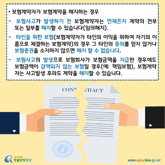 보험계약자가 보험계약을 해지하는 경우 보험사고가 발생하기 전 보험계약자는 언제든지 계약의 전부 또는 일부를 해지할 수 있습니다(임의해지). 타인을 위한 보험(보험계약자가 타인의 이익을 위하여 자기의 이름으로 체결하는 보험계약)의 경우 그 타인의 동의를 얻지 않거나 보험증권을 소지하지 않으면 해지 할 수 없습니다. 보험사고의 발생으로 보험회사가 보험금액을 지급한 경우에도 보험금액이 감액되지 않는 보험일 경우(예: 책임보험), 보험계약자는 사고발생 후라도 계약을 해지할 수 있습니다. 찾기쉬운 생활법령정보 로고 www.easylaw.go.kr