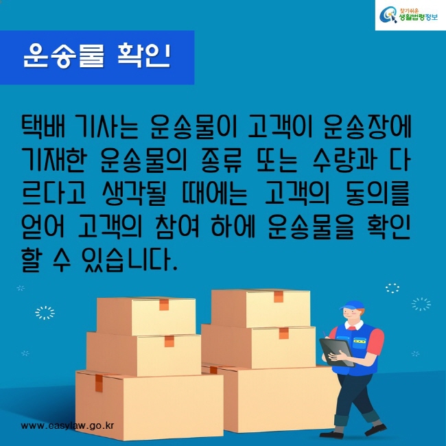 운송물 확인
택배 기사는 운송물이 고객이 운송장에 기재한 운송물의 종류 또는 수량과 다르다고 생각될 때에는 고객의 동의를 얻어 고객의 참여 하에 운송물을 확인할 수 있습니다.
찾기쉬운생활법령정보
www.easylaw.go.kr
