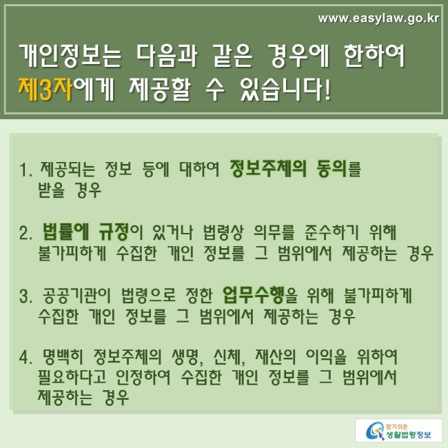 www.easylaw.go.kr 개인정보는 다음과 같은 경우에 한하여 제3자에게 제공할 수 있습니다! 1. 제공되는 정보 등에 대하여 정보주체의 동의를 받을 경우 2. 법률에 규정이 있거나 법령상 의무를 준수하기 위해 불가피하게 수집한 개인 정보를 그 범위에서 제공하는 경우 3. 공공기관이 법령으로 정한 업무수행을 위해 불가피하게 수집한 개인 정보를 그 범위에서 제공하는 경우 4. 명백히 정보주체의 생명, 신체, 재산의 이익을 위하여 필요하다고 인정하여 수집한 개인 정보를 그 범위에서 제공하는 경우 찾기쉬운 생활법령정보