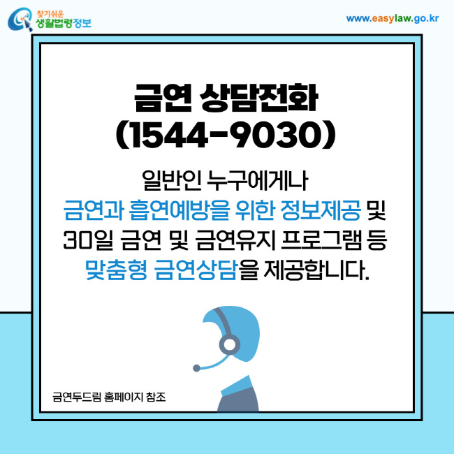 금연 상담전화(1544-9030): 일반인 누구에게나 금연과 흡연예방을 위한 정보제공 및 30일 금연 및 금연유지 프로그램 등 맞춤형 금연상담을 제공합니다.출처: 금연두드림 홈페이지 참조