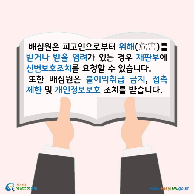 배심원은 피고인으로부터 위해(危害)를 받거나 받을 염려가 있는 경우 재판부에 신변보호조치를 요청할 수 있습니다. 또한 배심원은 불이익취급 금지, 접촉제한 및 개인정보보호 조치를 받습니다. 찾기쉬운 생활법령정보 로고 www.easylaw.go.kr