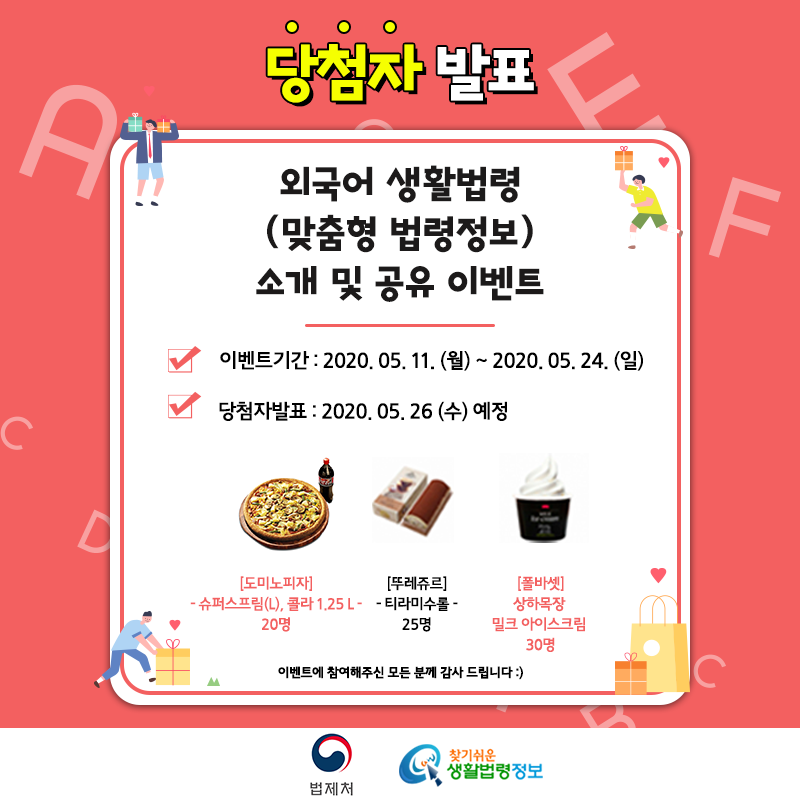 외국어 생활법령(맞춤형 법령정보) 소개 및 공유 이벤트&#10;&#10;이벤트기간 : 2020. 5. 11(월)~5.24(일)&#10;당첨자발표 : 2020. 5. 26(수) 예정&#10;&#10;경품:&#10;[도미노피자] 슈퍼슈프림(L), 콜라 1.25L 20명,&#10;[뚜레쥬르] 티라미수롤 25명,&#10;[폴바셋] 상하목장 밀크 아이스크림 30명