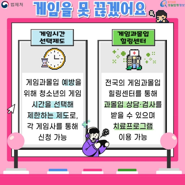 게임을 못 끊겠어요  게임시간 선택제도  게임과몰입 예방을 위해 청소년의 게임 시간을 선택해 제한하는 제도로, 각 게임사를 통해 신청 가능  게임과몰입 힐링센터  전국의 게임과몰입 힐링센터를 통해 게임의 상담·검사를 받을 수 있으며 치료프로그램 이용 가능