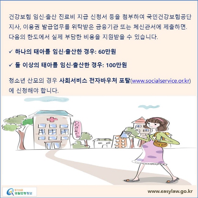 건강보험 임신·출산 진료비 지급 신청서 등을 첨부하여 국민건강보험공단 지사, 이용권 발급업무를 위탁받은 금융기관 또는 체신관서에 제출하면. 다음의 한도에서 실제 부담한 비용을 지원받을 수 있습니다. 하나의 태아를 임신·출산한 경우: 60만원 둘 이상의 태아를 임신·출산한 경우: 100만원, 청소년 산모의 경우 사회서비스  전자바우처 포탈(www.socialservice.or.kr) 에 신청해야 합니다.