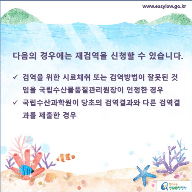 다음의 경우는 재검역을 신청할 수 있습니다.

- 검역을 위한 시료채취 또는 검역방법이 잘못된 것임을 국립수산물품질관리원장이 인정한 경우
- 국립수산과학원이 당초의 검역결과와 다른 검역결과를 제출한 경우