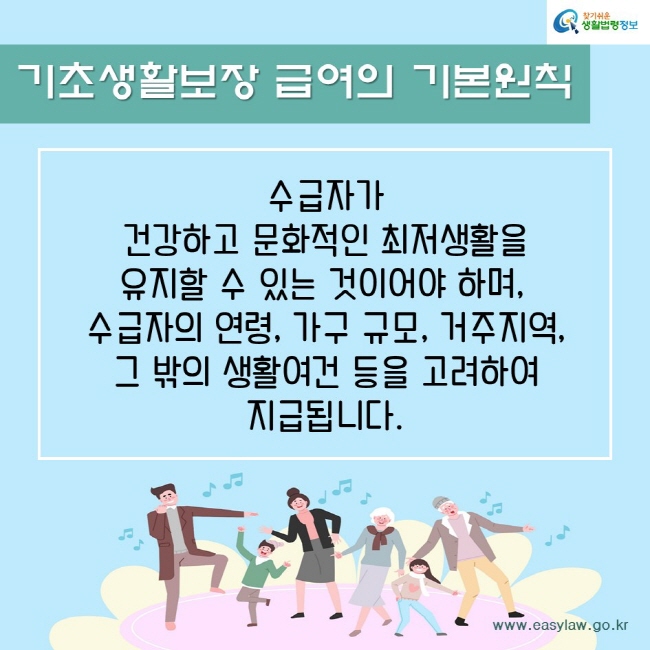 기초생활보장 급여의 기본원칙수급자가 건강하고 문화적인 최저생활을 유지할 수 있는 것이어야 하며, 수급자의 연령, 가구 규모, 거주지역, 그 밖의 생활여건 등을 고려하여 지급됩니다. 찾기쉬운생활법령정보www.easylaw.go.kr