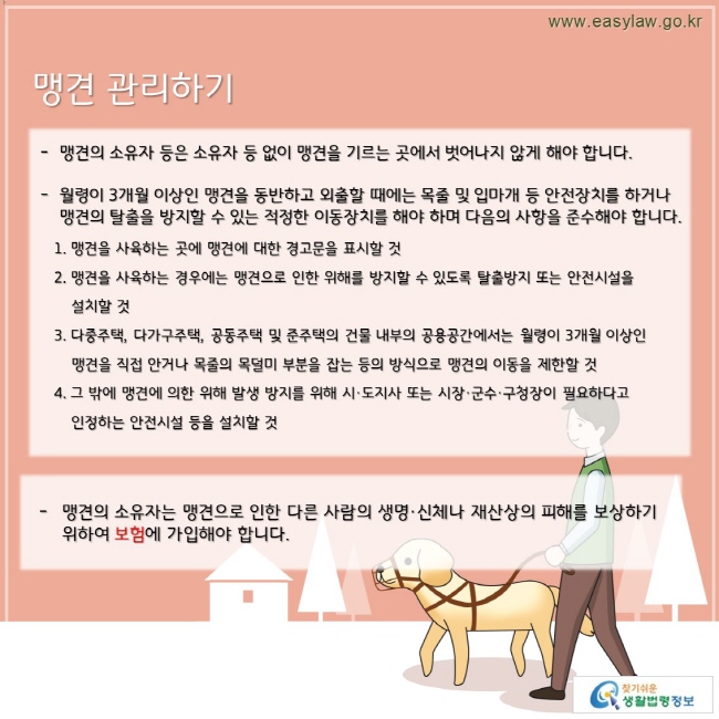 맹견의 소유자 등은 소유자 등 없이 맹견을 기르는 곳에서 벗어나지 않게 해야 합니다.  월령이 3개월 이상인 맹견을 동반하고 외출할 때에는 목줄 및 입마개 등 안전장치를 하거나 맹견의 탈출을 방지할 수 있는 적정한 이동장치를 해야 하며 다음의 사항을 준수해야 합니다.  1. 맹견을 사육하는 곳에 맹견에 대한 경고문을 표시할 것 2. 맹견을 사육하는 경우에는 맹견으로 인한 위해를 방지할 수 있도록 탈출방지 또는 안전시설을        설치할 것 3. 다중주택, 다가구주택, 공동주택 및 준주택의 건물 내부의 공용공간에서는 월령이 3개월 이상인      맹견을 직접 안거나 목줄의 목덜미 부분을 잡는 등의 방식으로 맹견의 이동을 제한할 것 4. 그 밖에 맹견에 의한 위해 발생 방지를 위해 시·도지사 또는 시장·군수·구청장이 필요하다고 인정하는 안전시설 등을 설치할 것. 맹견의 소유자는 맹견으로 인한 다른 사람의 생명·신체나 재산상의 피해를 보상하기 위하여 보험에 가입해야 합니다.