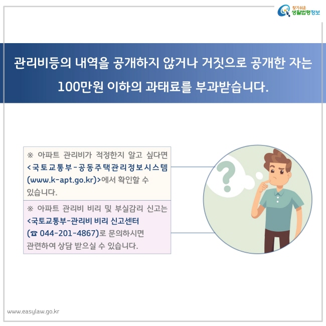 관리비등의 내역을 공개하지 않거나 거짓으로 공개한 자는 100만원 이하의 과태료를 부과받습니다.
※ 아파트 관리비가 적정한지 알고 싶다면 국토교통부-공동주택관리정보시스템(www.k-apt.go.kr)에서 확인할 수 있습니다.
※ 아파트 관리비 비리 및 부실감리 신고는 국토교통부-관리비 비리 신고센터 (☎ 044-201-4867)로 문의하시면 관련하여 상담 받으실 수 있습니다.
