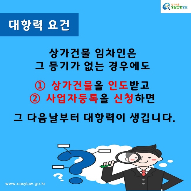 찾기쉬운생활법령정보www.easylaw.go.kr대항력 요건상가건물 임차인은 그 등기가 없는 경우에도 상가건물을 인도받고사업자등록을 신청하면 그 다음날부터 대항력이 생깁니다.