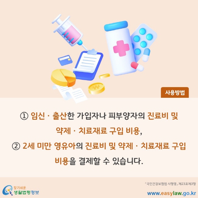 사용방법 ① 임신ㆍ출산한 가입자나 피부양자의 진료비 및 약제ㆍ치료재료 구입 비용, ② 2세 미만 영유아의 진료비 및 약제ㆍ치료재료 구입 비용을 결제할 수 있습니다. 「국민건강보험법 시행령」 제23조제3항