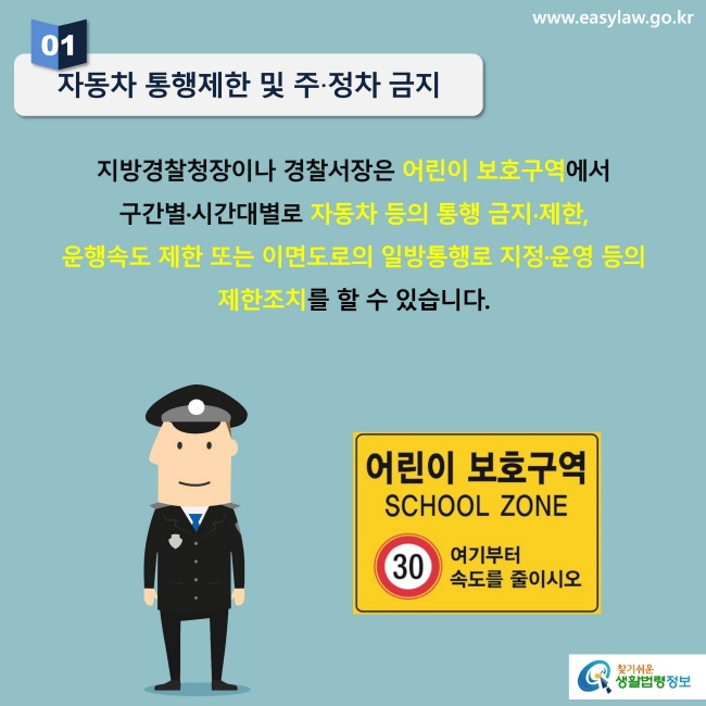 자동차 통행제한 및 주·정차 금지지방경찰청장이나 경찰서장은 어린이 보호구역에서 구간별·시간대별로 자동차 등의 통행 금지∙제한, 운행속도 제한 또는 이면도로의 일방통행로 지정·운영 등의 제한조치를 할 수 있습니다.