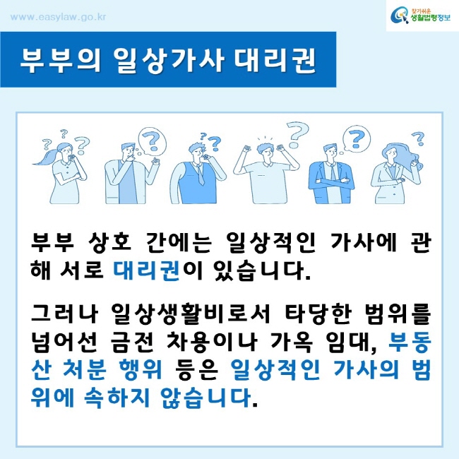 찾기쉬운생활법령정보www.easylaw.go.kr부부의 일상가사 대리권부부 상호 간에는 일상적인 가사에 관해 서로 대리권이 있습니다.그러나 일상생활비로서 타당한 범위를 넘어선 금전 차용이나 가옥 임대, 부동산 처분 행위 등은 일상적인 가사의 범위에 속하지 않습니다. 