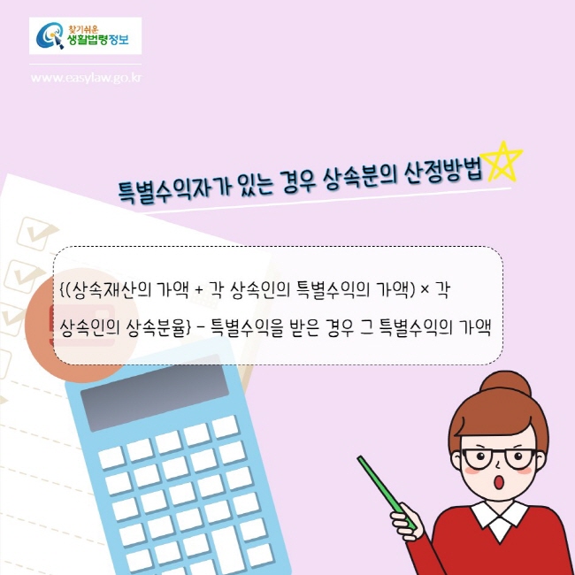 찾기쉬운생활법령정보
www.easylaw.go.kr
특별수익자가 있는 경우 상속분의 산정방법
{(상속재산의 가액 + 각 상속인의 특별수익의 가액) × 각 상속인의 상속분율} – 특별수익을 받은 경우 그 특별수익의 가액
