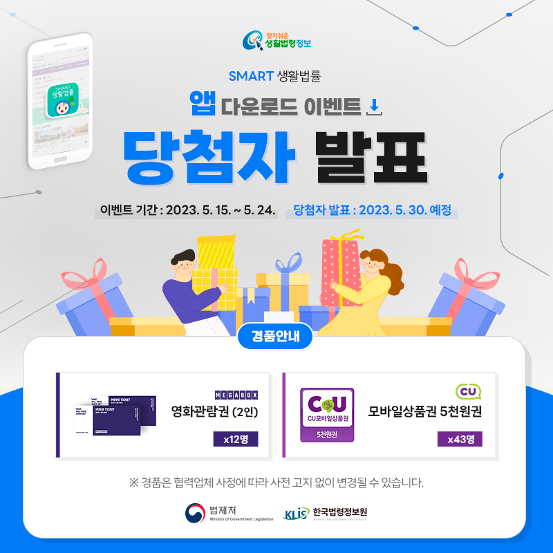 찾기 쉬운 생활법령정보 SMART 생활법률 앱 다운로드 이벤트 당첨자 발표 이벤트 기간: 2023. 5. 15. ~ 5. 24. 당첨자 발표: 2023. 5. 30. 예정 경품안내: 메가박스 영화관람관(2인) 12명, CU 모바일상품권 5천원권 43명 ※ 경품은 협력업체 사정에 따라 사전 고지 없이 변경될 수 있습니다. 법제처 한국법령정보원