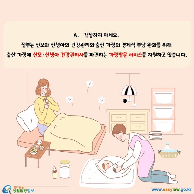 걱정하지 마세요. 정부는 산모와 신생아의 건강관리와 출산 가정의 경제적 부담 완화를 위해 출산 가정에 산모‧신생아 건강관리사를 파견하는 가정방문 서비스를 지원하고 있습니다.