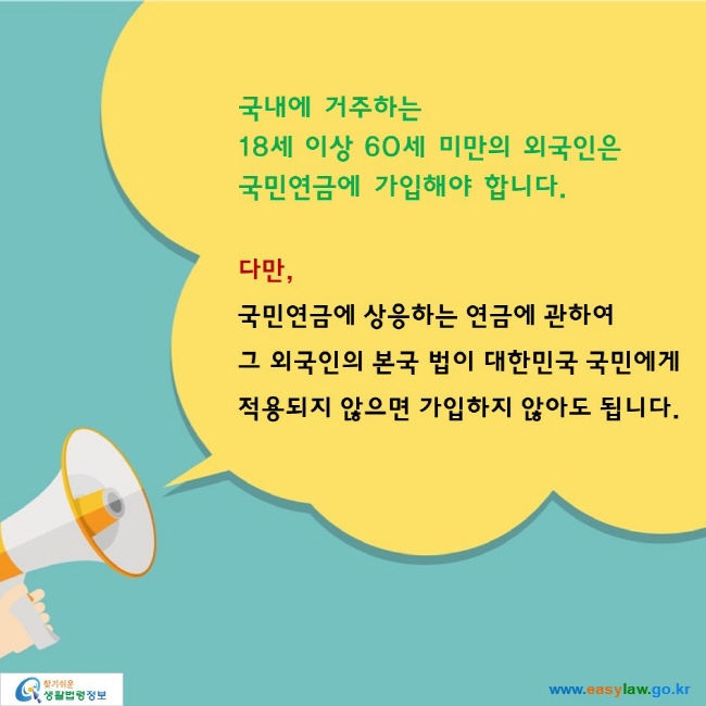 국내에 거주하는 18세 이상 60세 미만의 외국인은 국민연금에 가입해야 합니다.

다만, 국민연금에 상응하는 연금에 관하여 그 외국인의 본국 법이 대한민국 국민에게 적용되지 않으면 가입하지 않아도 됩니다.