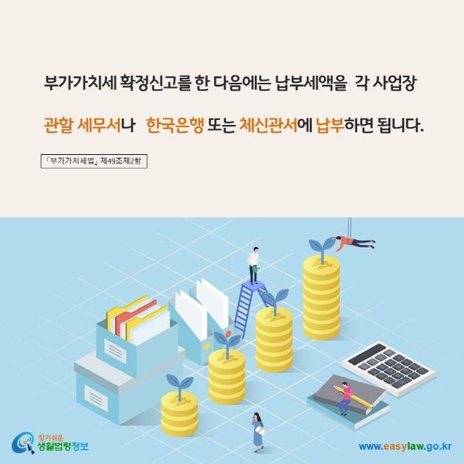 www.easylaw.go.kr 부가가치세 확정신고를 한 다음에는 납부세액을  각 사업장 관할 세무서나   한국은행 또는 체신관서에 납부하면 됩니다. 「부가가치세법」 제49조제2항