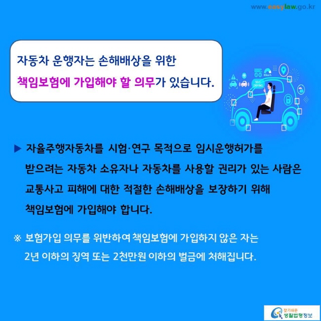 자동차 운행자는 손해배상을 위한 책임보험에 가입해야 할 의무가 있습니다. 
▶ 자율주행자동차를 시험·연구 목적으로 임시운행허가를 받으려는 자동차 소유자나 자동차를 사용할 권리가 있는 사람은 교통사고 피해에 대한 적절한 손해배상을 보장하기 위해 책임보험에 가입해야 합니다. 
※ 보험가입 의무를 위반하여 책임보험에 가입하지 않은 자는 2년 이하의 징역 또는 2천만원 이하의 벌금에 처해집니다. 