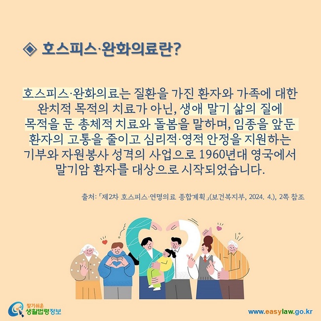 ◈ 호스피스‧완화의료란?   호스피스·완화의료는 질환을 가진 환자와 가족에 대한 완치적 목적의 치료가 아닌, 생애 말기 삶의 질에  목적을 둔 총체적 치료와 돌봄을 말하며, 임종을 앞둔 환자의 고통을 줄이고 심리적·영적 안정을 지원하는  기부와 자원봉사 성격의 사업으로 1960년대 영국에서 말기암 환자를 대상으로 시작되었습니다. 출처: 「제2차 호스피스·연명의료 종합계획」(보건복지부, 2024. 4.), 2쪽 참조