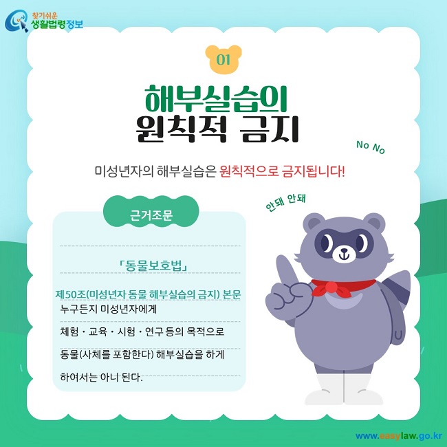 01. 해부실습의  원칙적 금지 미성년자의 해부실습은 원칙적으로 금지됩니다! 근거조문 「동물보호법」  제50조(미성년자 동물 해부실습의 금지) 본문 누구든지 미성년자에게 체험ㆍ교육ㆍ시험ㆍ연구 등의 목적으로 동물(사체를 포함한다) 해부실습을 하게 하여서는 아니 된다.