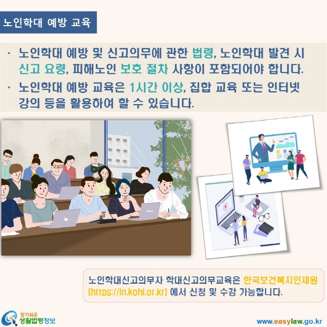 www.easylaw.go.kr 찾기쉬운 생활법령정보 로고 노인학대 예방 교육 노인학대 예방 및 신고의무에 관한 법령, 노인학대 발견 시 신고 요령, 피해노인 보호 절차 사항이 포함되어야 합니다. 노인학대 예방 교육은 1시간 이상, 집합 교육 또는 인터넷 강의 등을 활용하여 할 수 있습니다. 노인학대신고의무자 학대신고의무교육은 한국보건복지인재원(https://in.kohi.or.kr) 에서 신청 및 수강 가능합니다.