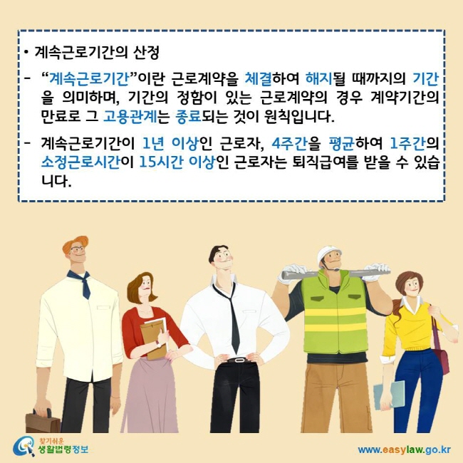 • 계속근로기간의 산정
“계속근로기간”이란 근로계약을 체결하여 해지될 때까지의 기간을 의미하며, 기간의 정함이 있는 근로계약의 경우 계약기간의 만료로 그 고용관계는 종료되는 것이 원칙입니다.
계속근로기간이 1년 이상인 근로자, 4주간을 평균하여 1주간의 소정근로시간이 15시간 이상인 근로자는 퇴직급여를 받을 수 있습니다.
찾기쉬운 생활법령정보 로고
www.easylaw.go.kr