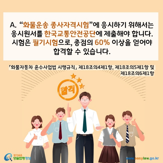 www.easylaw.go.kr A.“화물운송 종사자격시험”에 응시하기 위해서는  응시원서를 한국교통안전공단에 제출해야 합니다.  시험은 필기시험으로, 총점의 60% 이상을 얻어야  합격할 수 있습니다. 「화물자동차 운수사업법 시행규칙」 제18조의4제1항, 제18조의5제1항 및 제18조의6제1항 