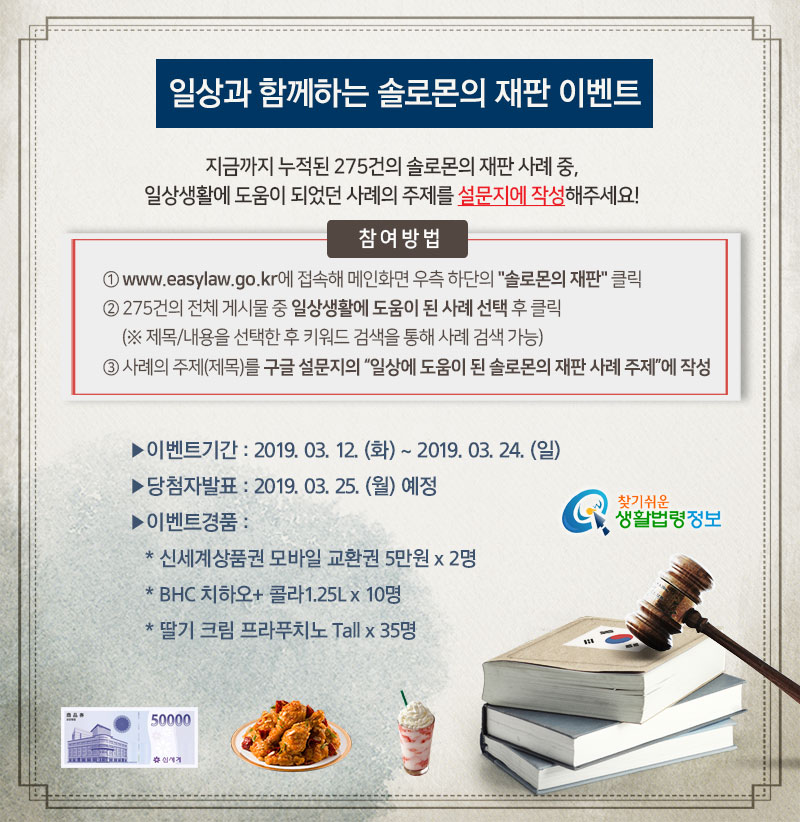 일상과 함께하는 솔로몬의 재판 이벤트 지금까지 누적된 275건의 솔로몬의 재판 사례 중, 일상생활에 도움이 되었던 사례의 주제를 설문지에 작성해주세요! 참여방법 ① www.easylaw.go.kr에 접속해 메인화면 우측 하단에 있는 솔로몬의 재판 클릭 ② 275건의 전체게시물 중 일상생활에 도움이 된 솔로몬의 재판 사례 선택 후 클릭(※ 제목/내용을 선택한 후 키워드 검색을 통해 사례 검색 가능) ③ 사례의 주제(제목)를 구글 설문지의 “일상에 도움이 된 솔로몬의 재판 사례 주제”에 작성 ▶ 이벤트기간: 2019. 03. 12.(화) ~ 2019. 03. 24.(일) ▶ 당첨자발표: 2019. 03. 25. (월) 예정 ▶ 이벤트경품: 신세계상품권 모바일교환권 50,000원 x 2명 BHC 치하오+콜라1.25L x 10명 딸기 크림 프라푸치노 Tall x 35명 일상과 함께하는 솔로몬의 재판 이벤트 지금까지 누적된 275건의 솔로몬의 재판 사례 중, 일상생활에 도움이 되었던 사례의 주제를 설문지에 작성해주세요! 참여방법 ① www.easylaw.go.kr에 접속해 메인화면 우측 하단에 있는 솔로몬의 재판 클릭 ② 275건의 전체게시물 중 일상생활에 도움이 된 솔로몬의 재판 사례 선택 후 클릭(※ 제목/내용을 선택한 후 키워드 검색을 통해 사례 검색 가능) ③ 사례의 주제(제목)를 구글 설문지의 “일상에 도움이 된 솔로몬의 재판 사례 주제”에 작성 ▶ 이벤트기간: 2019. 03. 12.(화) ~ 2019. 03. 24.(일) ▶ 당첨자발표: 2019. 03. 25. (월) 예정 ▶ 이벤트경품: 신세계상품권 모바일교환권 50,000원 x 2명 BHC 치하오+콜라1.25L x 10명 딸기 크림 프라푸치노 Tall x 35명