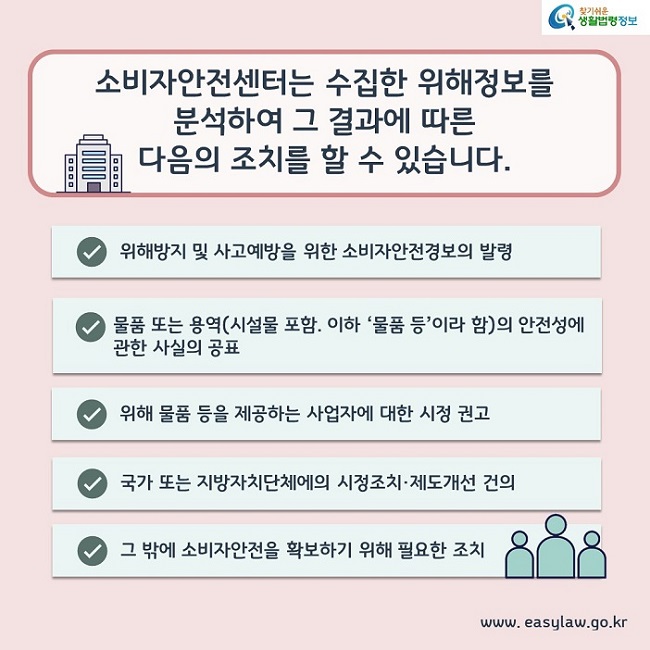 소비자안전센터는 수집한 위해정보를 분석하여 그 결과에 따른 다음의 조치를 할 수 있습니다. 1. 위해방지 및 사고예방을 위한 소비자안전경보의 발령 2. 물품 또는 용역(시설물 포함. 이하 ‘물품 등’이라 함)의 안전성에 관한 사실의 공표 3. 위해 물품 등을 제공하는 사업자에 대한 시정 권고 4. 국가 또는 지방자치단체에의 시정조치·제도개선 건의 5. 그 밖에 소비자안전을 확보하기 위해 필요한 조치