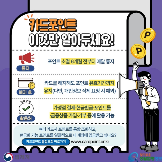 카드포인트 이것만 알아두세요! 통지. 포인트 소멸 6개월 전부터 매달 통지 해지 후. 카드를 해지해도 포인트 유효기간까지&nbsp;유지(다만, 개인정보 삭제 요청 시 예외)  활용처. 가맹점 결제·현금환급·포인트몰·금융상품 가입·기부 등에 활용 가능 여러 카드사 포인트를 통합 조회하고,&nbsp;현금화 가능 포인트를 일괄적으로 내 계좌에 입금받고 싶나요? 카드포인트 통합조회 바로가기  www.cardpoint.or.kr